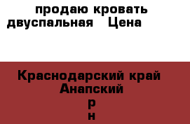 продаю кровать двуспальная › Цена ­ 6 000 - Краснодарский край, Анапский р-н, Анапа г. Мебель, интерьер » Кровати   